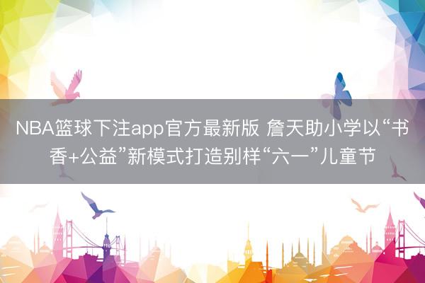NBA篮球下注app官方最新版 詹天助小学以“书香+公益”新模式打造别样“六一”儿童节