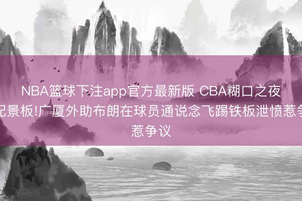 NBA篮球下注app官方最新版 CBA糊口之夜成配景板!广厦外助布朗在球员通说念飞踢铁板泄愤惹争议