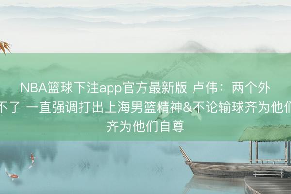 NBA篮球下注app官方最新版 卢伟：两个外助打不了 一直强调打出上海男篮精神&不论输球齐为他们自尊