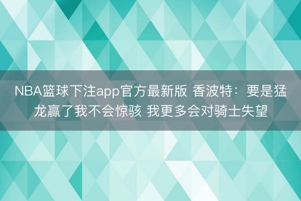 NBA篮球下注app官方最新版 香波特：要是猛龙赢了我不会惊骇 我更多会对骑士失望