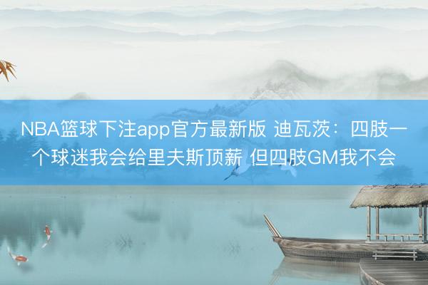 NBA篮球下注app官方最新版 迪瓦茨：四肢一个球迷我会给里夫斯顶薪 但四肢GM我不会