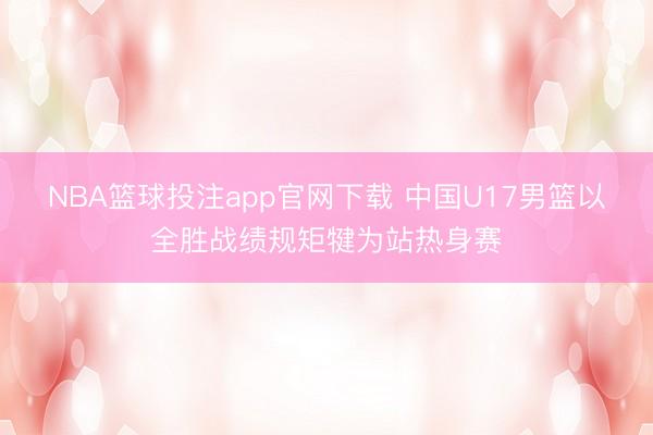 NBA篮球投注app官网下载 中国U17男篮以全胜战绩规矩犍为站热身赛
