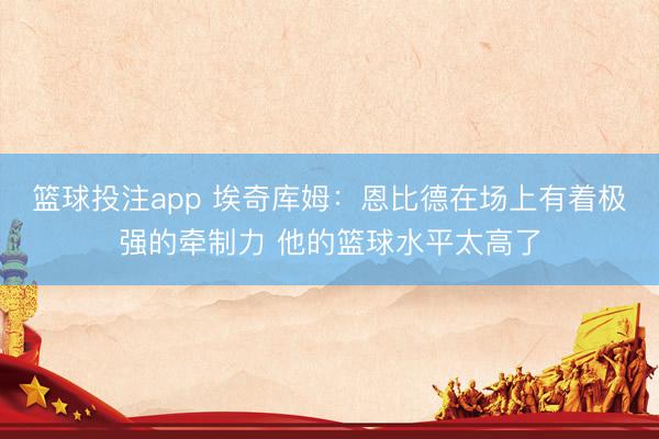篮球投注app 埃奇库姆：恩比德在场上有着极强的牵制力 他的篮球水平太高了