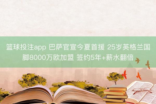 篮球投注app 巴萨官宣今夏首援 25岁英格兰国脚8000万欧加盟 签约5年+薪水翻倍
