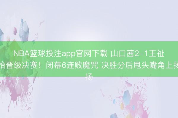 NBA篮球投注app官网下载 山口茜2-1王祉怡晋级决赛！闭幕6连败魔咒 决胜分后甩头嘴角上扬
