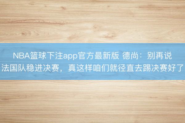 NBA篮球下注app官方最新版 德尚：别再说法国队稳进决赛，真这样咱们就径直去踢决赛好了