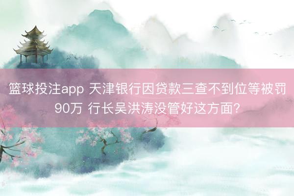篮球投注app 天津银行因贷款三查不到位等被罚90万 行长吴
