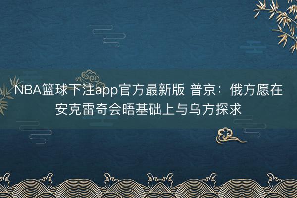 NBA篮球下注app官方最新版 普京：俄方愿在安克雷奇会晤基础上与乌方探求