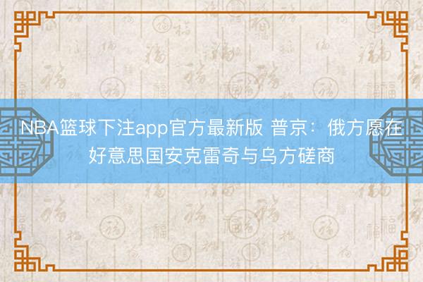 NBA篮球下注app官方最新版 普京:俄方愿在好意思国安克雷奇与乌方磋商