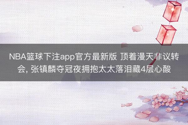 NBA篮球下注app官方最新版 顶着漫天非议转会， 张镇麟夺冠夜拥抱太太落泪藏4层心酸