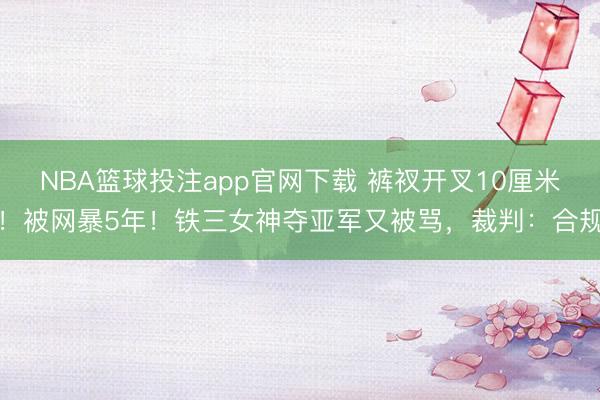 NBA篮球投注app官网下载 裤衩开叉10厘米！被网暴5年！铁三女神夺亚军又被骂，裁判：合规