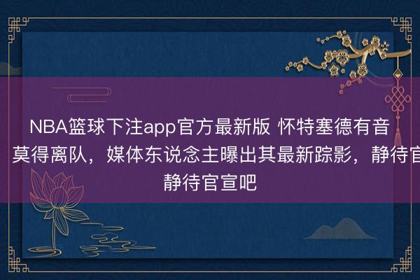 NBA篮球下注app官方最新版 怀特塞德有音讯了！莫得离队，媒体东说念主曝出其最新踪影，静待官宣吧
