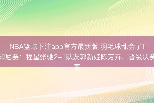 NBA篮球下注app官方最新版 羽毛球乱套了！印尼赛：程星张驰2-1队友郭新娃陈芳卉，晋级决赛