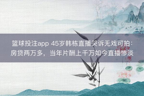 篮球投注app 45岁韩栋直播哭诉无戏可拍：房贷两万多，当年片酬上千万如今直播惨淡