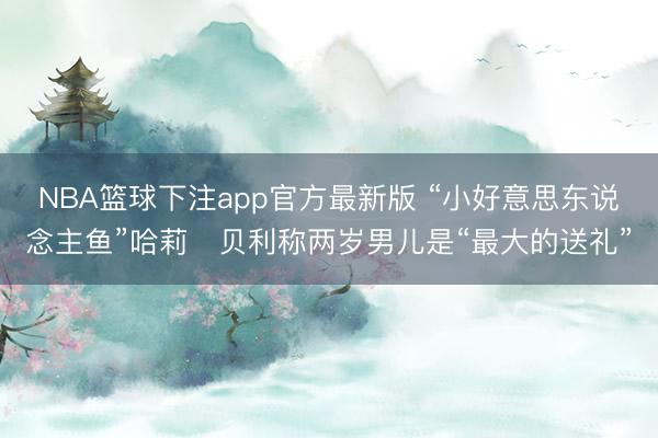 NBA篮球下注app官方最新版 “小好意思东说念主鱼”哈莉・贝利称两岁男儿是“最大的送礼”