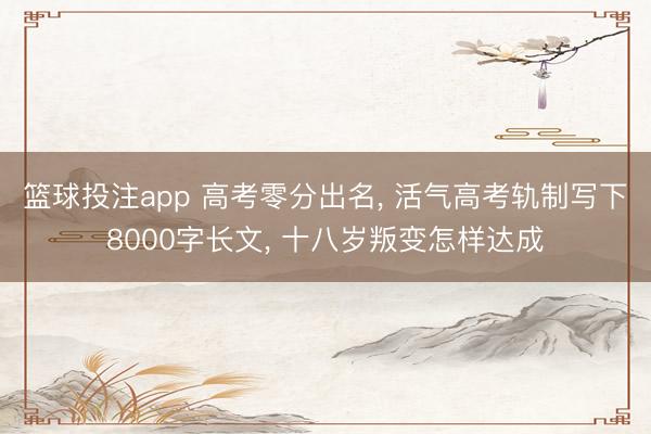 篮球投注app 高考零分出名， 活气高考轨制写下8000字长文， 十八岁叛变怎样达成