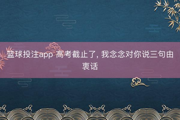 篮球投注app 高考截止了， 我念念对你说三句由衷话
