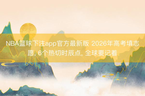 NBA篮球下注app官方最新版 2026年高考填志愿， 6个热切时辰点， 全球要记着