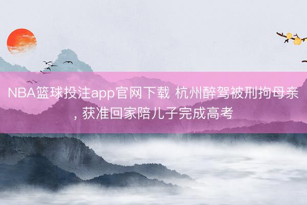 NBA篮球投注app官网下载 杭州醉驾被刑拘母亲， 获准回家陪儿子完成高考