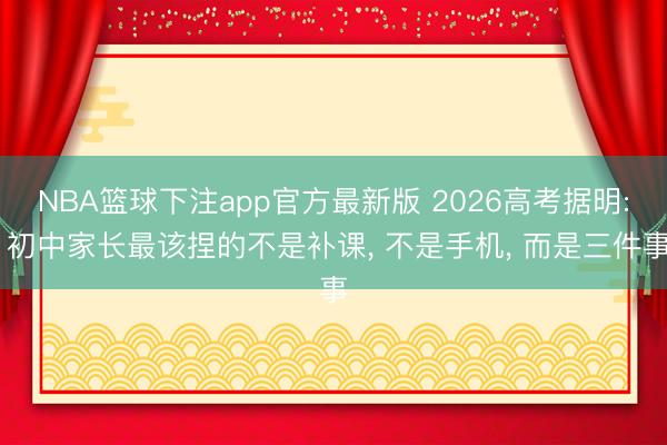 NBA篮球下注app官方最新版 2026高考据明: 初中家长最该捏的不是补课， 不是手机， 而是三件事