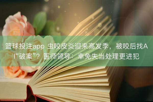 篮球投注app 虫咬皮炎迎来高发季，被咬后找AI“破案”？医师领导：幸免失当处理更进犯