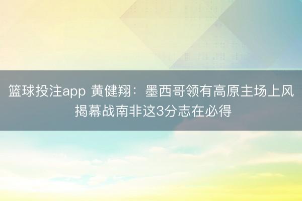 篮球投注app 黄健翔：墨西哥领有高原主场上风 揭幕战南非这3分志在必得