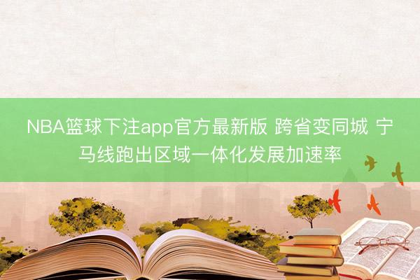 NBA篮球下注app官方最新版 跨省变同城 宁马线跑出区域一体化发展加速率