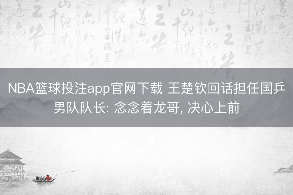 NBA篮球投注app官网下载 王楚钦回话担任国乒男队队长: 念念着龙哥， 决心上前