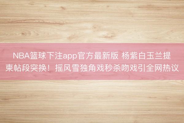 NBA篮球下注app官方最新版 杨紫白玉兰提柬帖段突换！摇风雪独角戏秒杀吻戏引全网热议
