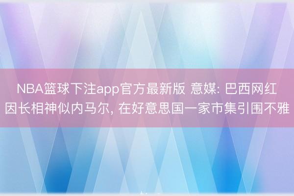 NBA篮球下注app官方最新版 意媒: 巴西网红因长相神似内马尔， 在好意思国一家市集引围不雅