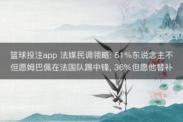 篮球投注app 法媒民调领略: 61%东说念主不但愿姆巴佩在法国队踢中锋， 36%但愿他替补