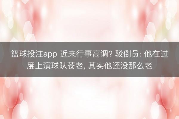 篮球投注app 近来行事高调? 驳倒员: 他在过度上演球队苍老， 其实他还没那么老