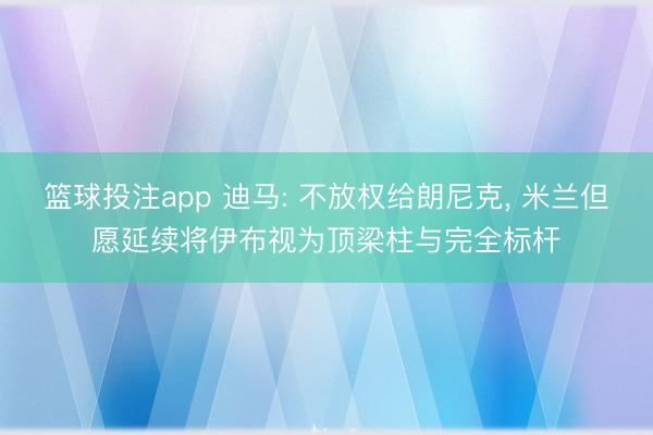篮球投注app 迪马: 不放权给朗尼克， 米兰但愿延续将伊布视为顶梁柱与完全标杆
