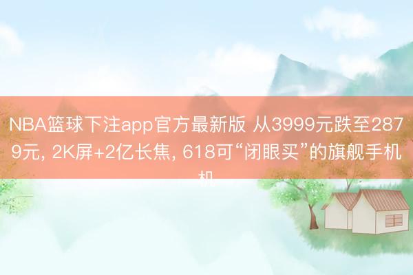NBA篮球下注app官方最新版 从3999元跌至2879元， 2K屏+2亿长焦， 618可“闭眼买”的旗舰手机