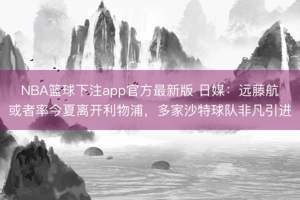 NBA篮球下注app官方最新版 日媒：远藤航或者率今夏离开利物浦，多家沙特球队非凡引进