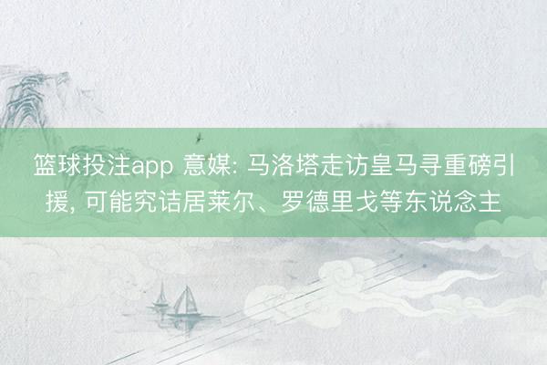 篮球投注app 意媒: 马洛塔走访皇马寻重磅引援, 可能究诘居莱尔、罗德里戈等东说念主