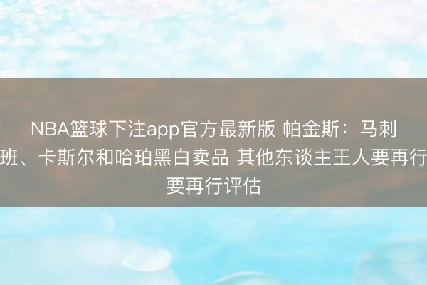 NBA篮球下注app官方最新版 帕金斯：马刺仅文班、卡斯尔和哈珀黑白卖品 其他东谈主王人要再行评估