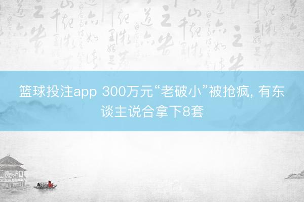 篮球投注app 300万元“老破小”被抢疯, 有东谈主说合拿下8套