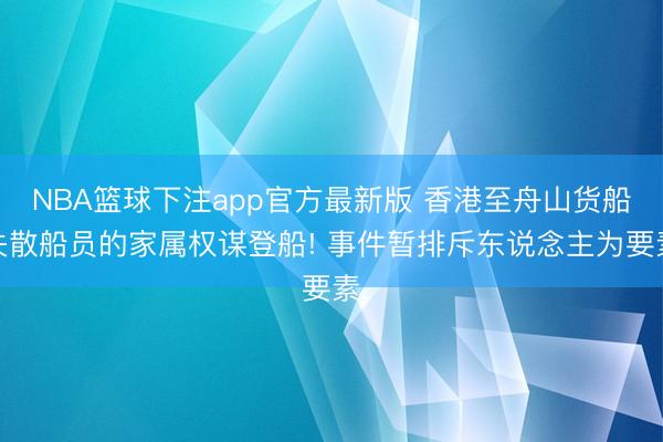 NBA篮球下注app官方最新版 香港至舟山货船失散船员的家属权谋登船! 事件暂排斥东说念主为要素