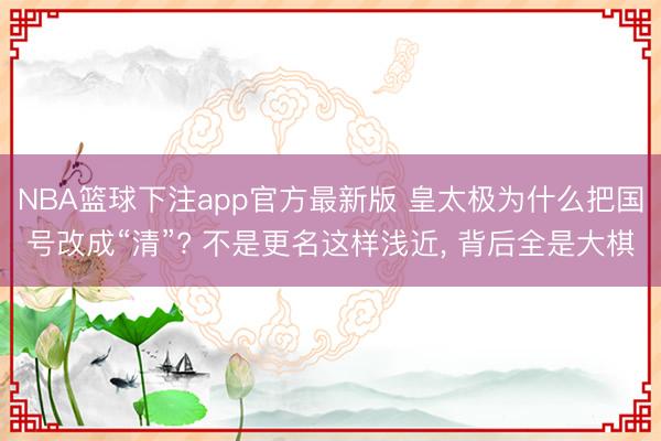 NBA篮球下注app官方最新版 皇太极为什么把国号改成“清”? 不是更名这样浅近, 背后全是大棋