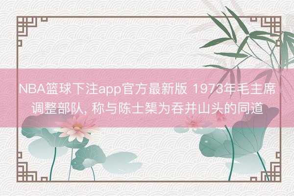 NBA篮球下注app官方最新版 1973年毛主席调整部队, 称与陈士榘为吞并山头的同道