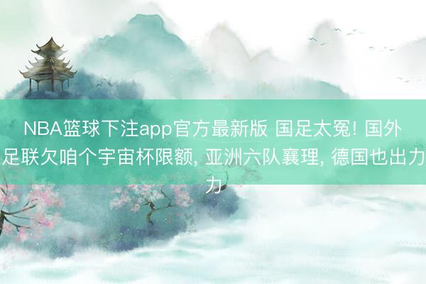 NBA篮球下注app官方最新版 国足太冤! 国外足联欠咱个宇宙杯限额, 亚洲六队襄理, 德国也出力