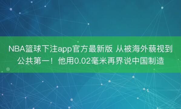 NBA篮球下注app官方最新版 从被海外藐视到公共第一！他用0.02毫米再界说中国制造