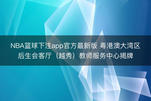 NBA篮球下注app官方最新版 粤港澳大湾区后生会客厅（越秀）教师服务中心揭牌