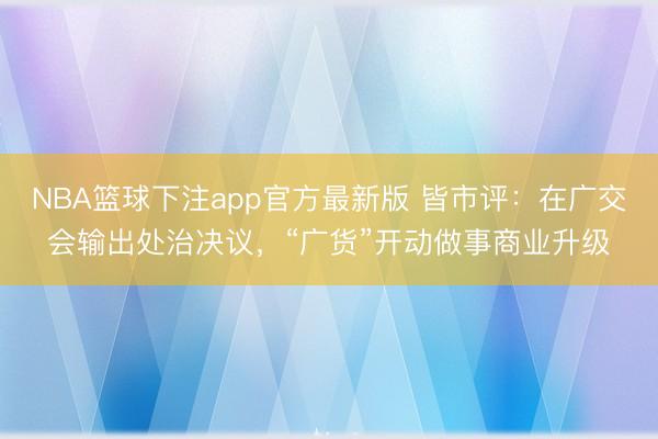 NBA篮球下注app官方最新版 皆市评：在广交会输出处治决议，“广货”开动做事商业升级