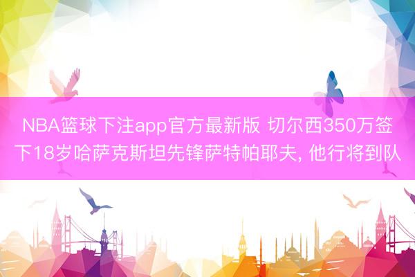 NBA篮球下注app官方最新版 切尔西350万签下18岁哈萨克斯坦先锋萨特帕耶夫, 他行将到队