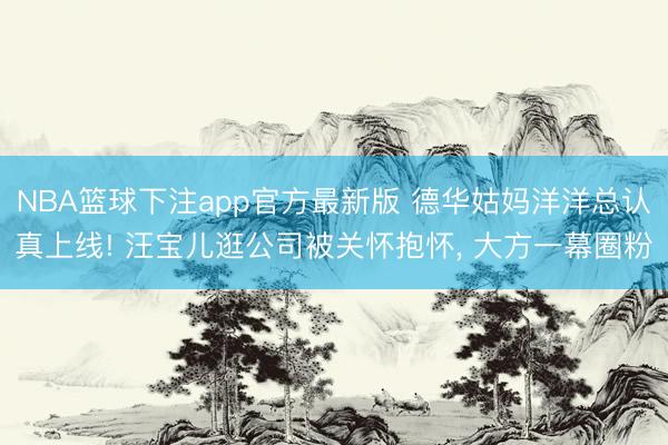 NBA篮球下注app官方最新版 德华姑妈洋洋总认真上线! 汪宝儿逛公司被关怀抱怀, 大方一幕圈粉