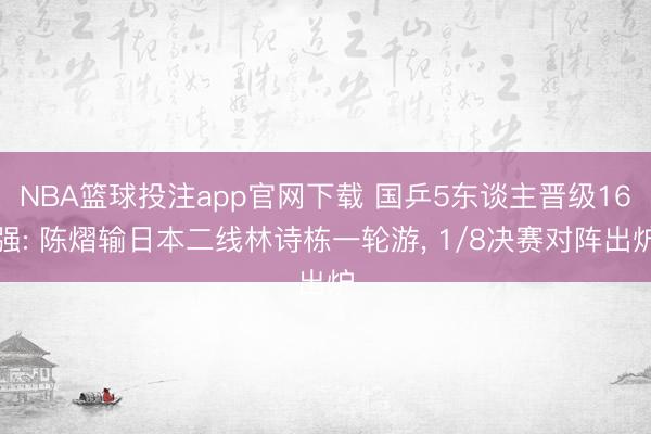 NBA篮球投注app官网下载 国乒5东谈主晋级16强: 陈熠输日本二线林诗栋一轮游, 1/8决赛对阵出炉