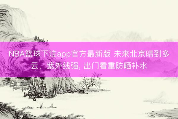 NBA篮球下注app官方最新版 未来北京晴到多云、紫外线强, 出门看重防晒补水
